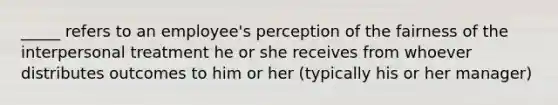 _____ refers to an employee's perception of the fairness of the interpersonal treatment he or she receives from whoever distributes outcomes to him or her (typically his or her manager)