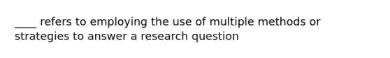 ____ refers to employing the use of multiple methods or strategies to answer a research question