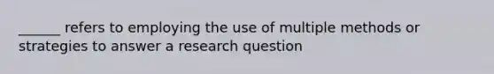 ______ refers to employing the use of multiple methods or strategies to answer a research question