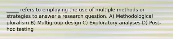 _____ refers to employing the use of multiple methods or strategies to answer a research question. A) Methodological pluralism B) Multigroup design C) Exploratory analyses D) Post-hoc testing