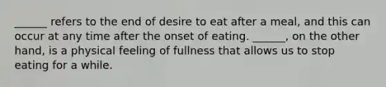 ______ refers to the end of desire to eat after a meal, and this can occur at any time after the onset of eating. ______, on the other hand, is a physical feeling of fullness that allows us to stop eating for a while.