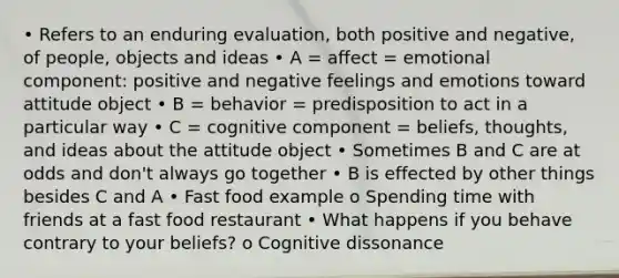 • Refers to an enduring evaluation, both positive and negative, of people, objects and ideas • A = affect = emotional component: positive and negative feelings and emotions toward attitude object • B = behavior = predisposition to act in a particular way • C = cognitive component = beliefs, thoughts, and ideas about the attitude object • Sometimes B and C are at odds and don't always go together • B is effected by other things besides C and A • Fast food example o Spending time with friends at a fast food restaurant • What happens if you behave contrary to your beliefs? o Cognitive dissonance