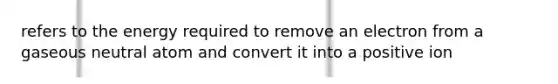 refers to the energy required to remove an electron from a gaseous neutral atom and convert it into a positive ion