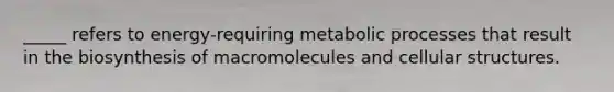 _____ refers to energy-requiring metabolic processes that result in the biosynthesis of macromolecules and cellular structures.