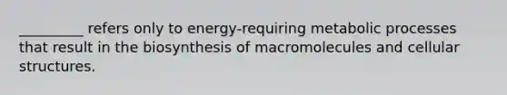 _________ refers only to energy-requiring metabolic processes that result in the biosynthesis of macromolecules and cellular structures.