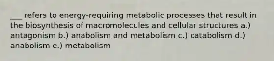 ___ refers to energy-requiring metabolic processes that result in the biosynthesis of macromolecules and cellular structures a.) antagonism b.) anabolism and metabolism c.) catabolism d.) anabolism e.) metabolism