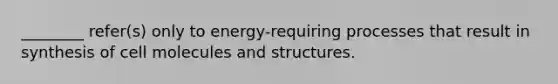 ________ refer(s) only to energy-requiring processes that result in synthesis of cell molecules and structures.