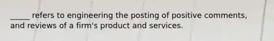 _____ refers to engineering the posting of positive comments, and reviews of a firm's product and services.