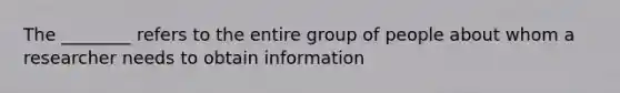 The ________ refers to the entire group of people about whom a researcher needs to obtain information