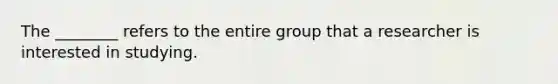 The ________ refers to the entire group that a researcher is interested in studying.