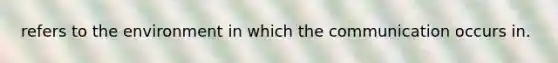 refers to the environment in which the communication occurs in.