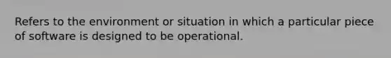 Refers to the environment or situation in which a particular piece of software is designed to be operational.