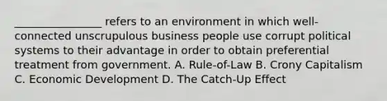 ________________ refers to an environment in which well-connected unscrupulous business people use corrupt political systems to their advantage in order to obtain preferential treatment from government. A. Rule-of-Law B. Crony Capitalism C. Economic Development D. The Catch-Up Effect