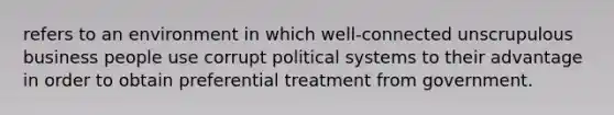 refers to an environment in which well-connected unscrupulous business people use corrupt political systems to their advantage in order to obtain preferential treatment from government.