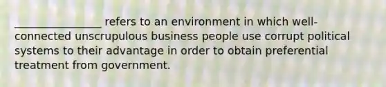 ________________ refers to an environment in which well-connected unscrupulous business people use corrupt political systems to their advantage in order to obtain preferential treatment from government.