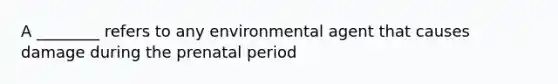 A ________ refers to any environmental agent that causes damage during the prenatal period