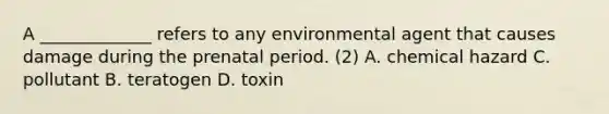 A _____________ refers to any environmental agent that causes damage during the prenatal period. (2) A. chemical hazard C. pollutant B. teratogen D. toxin