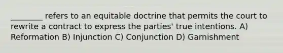 ________ refers to an equitable doctrine that permits the court to rewrite a contract to express the parties' true intentions. A) Reformation B) Injunction C) Conjunction D) Garnishment