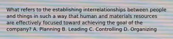 What refers to the establishing interrelationships between people and things in such a way that human and materials resources are effectively focused toward achieving the goal of the company? A. Planning B. Leading C. Controlling D. Organizing