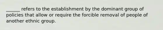 ______ refers to the establishment by the dominant group of policies that allow or require the forcible removal of people of another ethnic group.