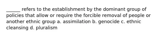 ______ refers to the establishment by the dominant group of policies that allow or require the forcible removal of people or another ethnic group a. assimilation b. genocide c. ethnic cleansing d. pluralism