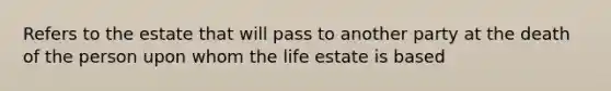 Refers to the estate that will pass to another party at the death of the person upon whom the life estate is based