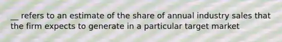 __ refers to an estimate of the share of annual industry sales that the firm expects to generate in a particular target market