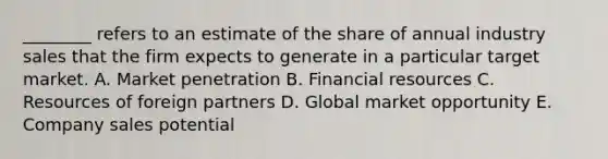 ​________ refers to an estimate of the share of annual industry sales that the firm expects to generate in a particular target market. A. Market penetration B. Financial resources C. Resources of foreign partners D. Global market opportunity E. Company sales potential