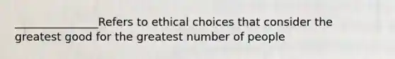 _______________Refers to ethical choices that consider the greatest good for the greatest number of people