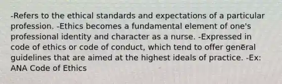 -Refers to the ethical standards and expectations of a particular profession. -Ethics becomes a fundamental element of one's professional identity and character as a nurse. -Expressed in code of ethics or code of conduct, which tend to offer general guidelines that are aimed at the highest ideals of practice. -Ex: ANA Code of Ethics