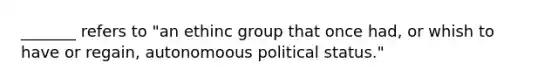 _______ refers to "an ethinc group that once had, or whish to have or regain, autonomoous political status."