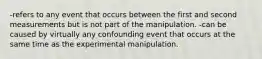 -refers to any event that occurs between the first and second measurements but is not part of the manipulation. -can be caused by virtually any confounding event that occurs at the same time as the experimental manipulation.