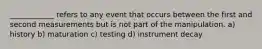 ____________ refers to any event that occurs between the first and second measurements but is not part of the manipulation. a) history b) maturation c) testing d) instrument decay