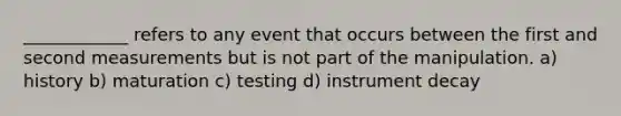 ____________ refers to any event that occurs between the first and second measurements but is not part of the manipulation. a) history b) maturation c) testing d) instrument decay