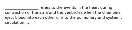 __________________ refers to the events in the heart during contraction of the atria and the ventricles when the chambers eject blood into each other or into the pulmonary and systemic circulation....