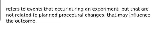 refers to events that occur during an experiment, but that are not related to planned procedural changes, that may influence the outcome.