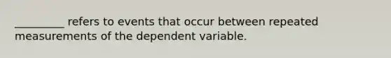 _________ refers to events that occur between repeated measurements of the dependent variable.