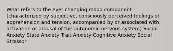 What refers to the ever-changing mood component (characterized by subjective, consciously perceived feelings of apprehension and tension, accompanied by or associated with activation or arousal of the autonomic nervous system) Social Anxiety State Anxiety Trait Anxiety Cognitive Anxiety Social Stressor