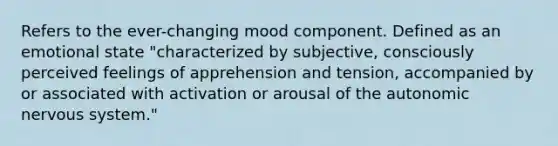 Refers to the ever-changing mood component. Defined as an emotional state "characterized by subjective, consciously perceived feelings of apprehension and tension, accompanied by or associated with activation or arousal of the autonomic nervous system."