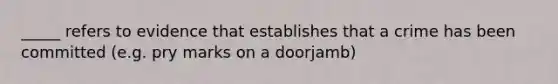 _____ refers to evidence that establishes that a crime has been committed (e.g. pry marks on a doorjamb)