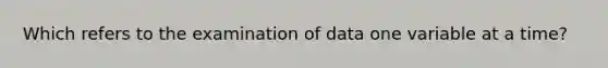 Which refers to the examination of data one variable at a time?