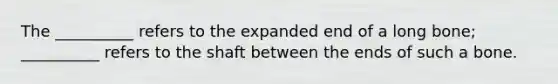 The __________ refers to the expanded end of a long bone; __________ refers to the shaft between the ends of such a bone.