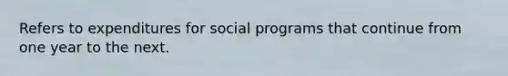 Refers to expenditures for social programs that continue from one year to the next.