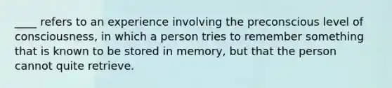 ____ refers to an experience involving the preconscious level of consciousness, in which a person tries to remember something that is known to be stored in memory, but that the person cannot quite retrieve.