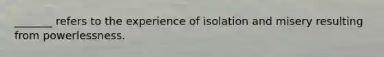 _______ refers to the experience of isolation and misery resulting from powerlessness.