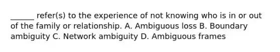 ______ refer(s) to the experience of not knowing who is in or out of the family or relationship. A. Ambiguous loss B. Boundary ambiguity C. Network ambiguity D. Ambiguous frames