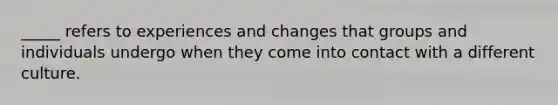 _____ refers to experiences and changes that groups and individuals undergo when they come into contact with a different culture.