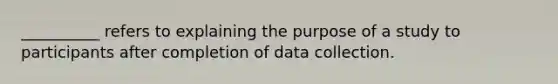 __________ refers to explaining the purpose of a study to participants after completion of data collection.