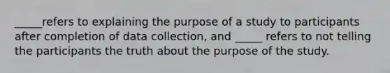 _____refers to explaining the purpose of a study to participants after completion of data collection, and _____ refers to not telling the participants the truth about the purpose of the study.