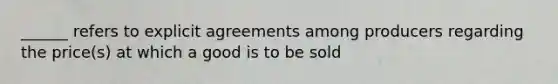 ______ refers to explicit agreements among producers regarding the price(s) at which a good is to be sold